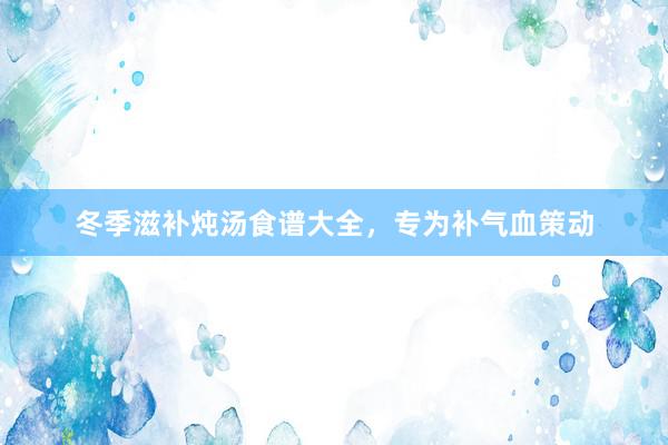 冬季滋补炖汤食谱大全，专为补气血策动